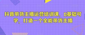 抖音带货主播运营培训课，0基础可学，打造一个全能带货主播-吾藏分享