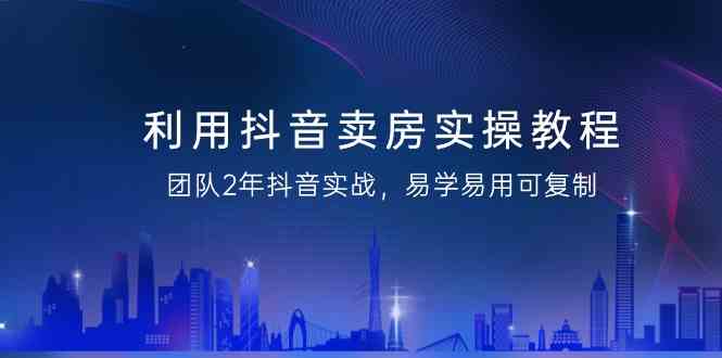 利用抖音卖房实操教程，团队2年抖音实战，易学易用可复制（无水印课程）-吾藏分享