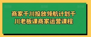 商家千川投放领航计划千川老板课商家运营课程-吾藏分享