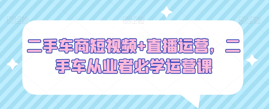 二手车商短视频+直播运营，二手车从业者必学运营课-吾藏分享