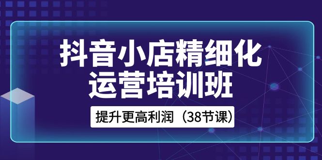 抖音小店精细化运营培训班，提升更高利润（38节课）-吾藏分享