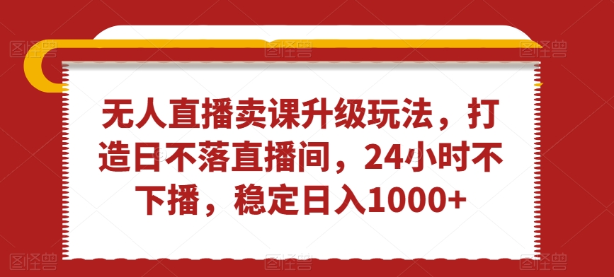 无人直播卖课升级玩法，打造日不落直播间，24小时不下播，稳定日入1000+-吾藏分享