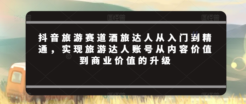 抖音旅游赛道酒旅达人从入门到精通，实现旅游达人账号从内容价值到商业价值的升级-吾藏分享