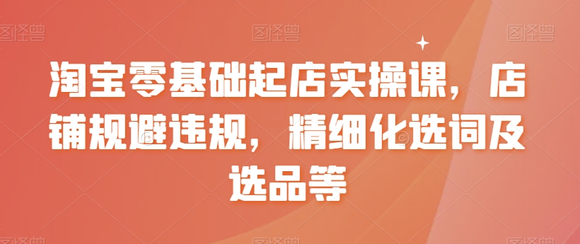 淘宝零基础起店实操课，店铺规避违规，精细化选词及选品等-吾藏分享