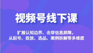 视频号线下课，扩展认知边界、击穿信息屏障，从起号、投放、选品、案例拆解等多维度-吾藏分享