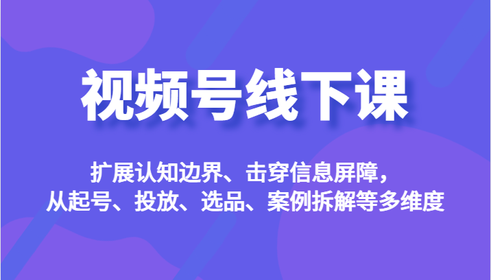 视频号线下课，扩展认知边界、击穿信息屏障，从起号、投放、选品、案例拆解等多维度-吾藏分享