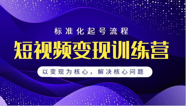 短视频变现训练营，标准化起号流程，以变现为核心，解决核心问题-吾藏分享