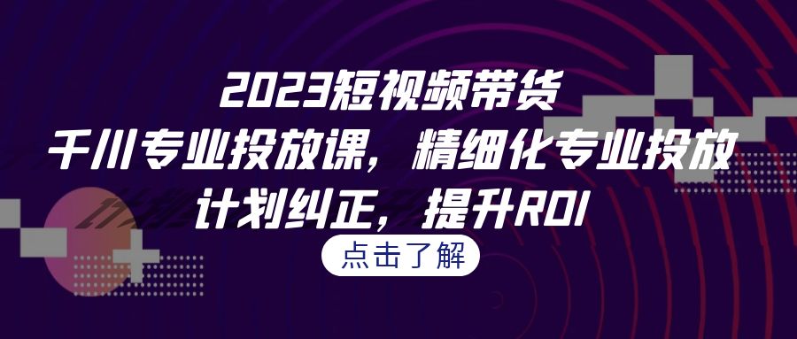 2023短视频带货-千川专业投放课，精细化专业投放，计划纠正，提升ROI-吾藏分享