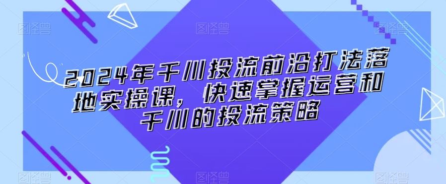 2024年千川投流前沿打法落地实操课，快速掌握运营和千川的投流策略-吾藏分享