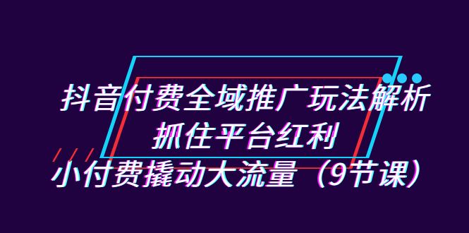 抖音付费全域推广玩法解析：抓住平台红利，小付费撬动大流量（9节课）-吾藏分享