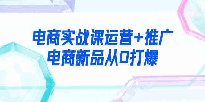 电商实战课运营+推广，电商新品从0打爆（99节视频课）-吾藏分享