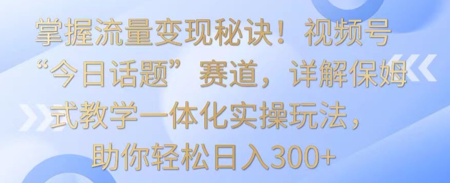 掌握流量变现秘诀！视频号“今日话题”赛道，详解保姆式教学一体化实操玩法，助你轻松日入300+-吾藏分享