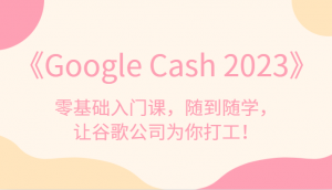 《Google Cash 2023》零基础入门课，随到随学，让谷歌公司为你打工！-吾藏分享