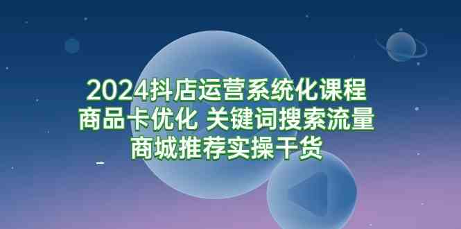 2024抖店运营系统化课程：商品卡优化 关键词搜索流量商城推荐实操干货-吾藏分享