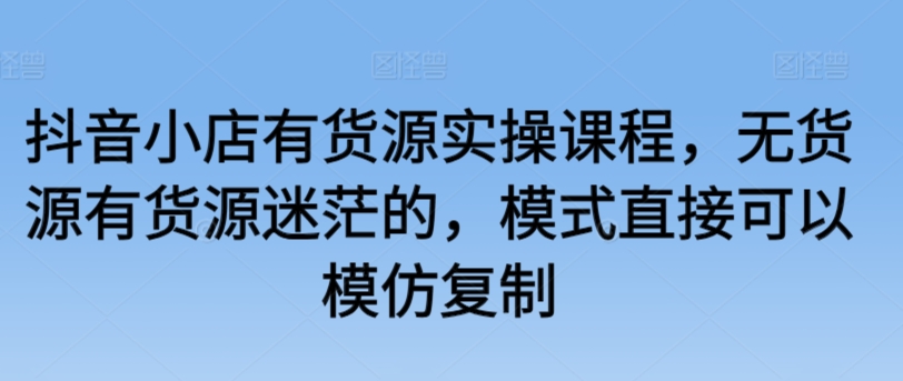 抖音小店有货源实操课程，无货源有货源迷茫的，模式直接可以模仿复制-吾藏分享