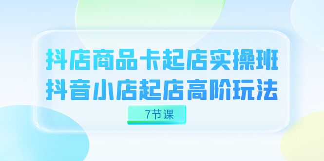 抖店-商品卡起店实战班，抖音小店起店高阶玩法（7节课）-吾藏分享