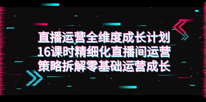 直播运营-全维度 成长计划，16课时精细化直播间运营策略拆解零基础运营成长-吾藏分享