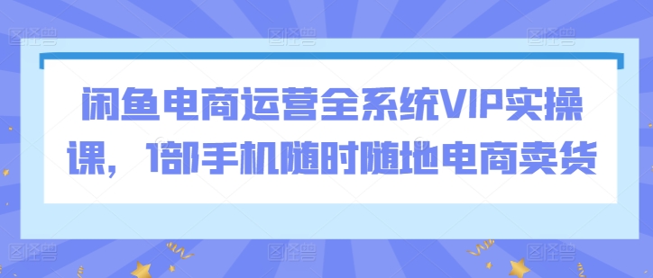 闲鱼电商运营全系统VIP实操课，1部手机随时随地电商卖货-吾藏分享