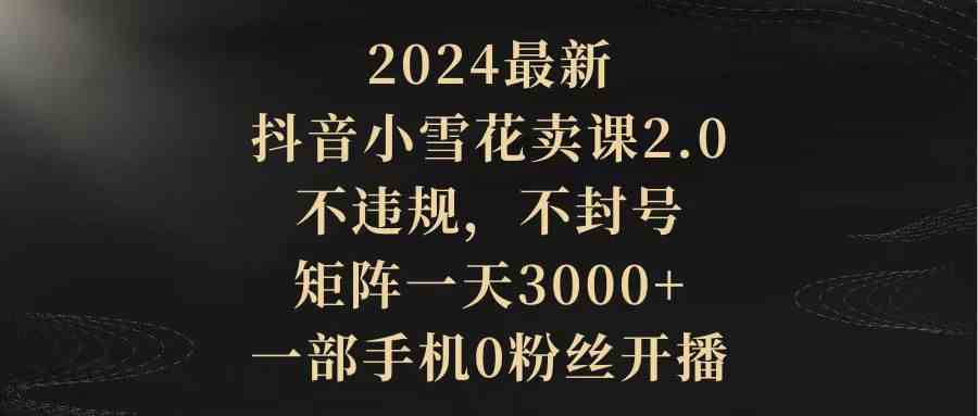 2024最新抖音小雪花卖课2.0 不违规 不封号 矩阵一天3000+一部手机0粉丝开播-吾藏分享