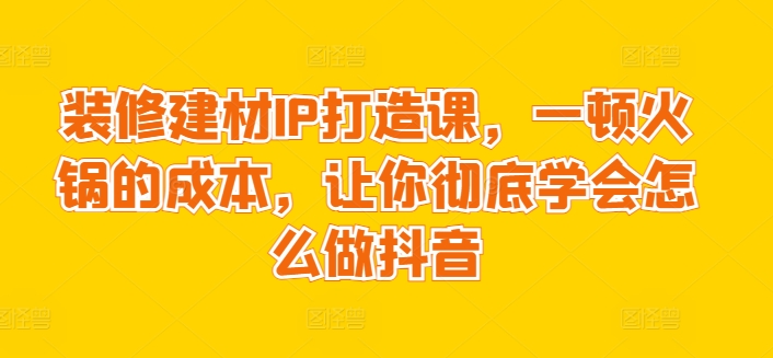 装修建材IP打造课，一顿火锅的成本，让你彻底学会怎么做抖音-吾藏分享