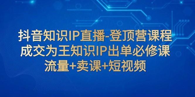 抖音知识IP直播-登顶营课程：成交为王知识IP出单必修课 流量+卖课+短视频-吾藏分享