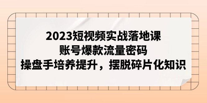 2023短视频实战落地课，账号爆款流量密码，操盘手培养提升，摆脱碎片化知识-吾藏分享