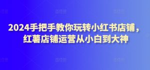 2024手把手教你玩转小红书店铺，红薯店铺运营从小白到大神-吾藏分享