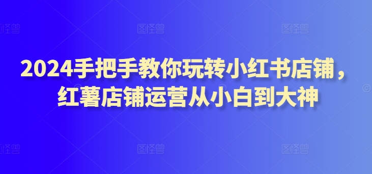 2024手把手教你玩转小红书店铺，红薯店铺运营从小白到大神-吾藏分享