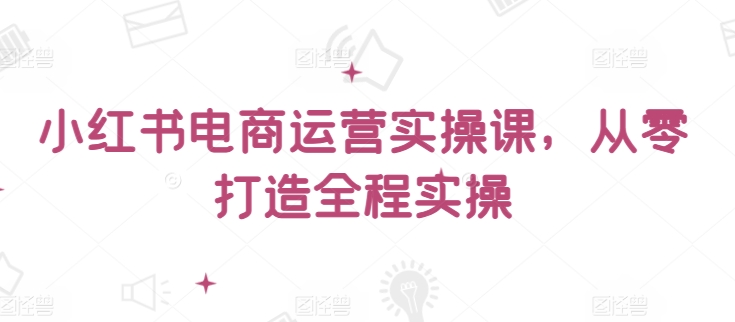 小红书电商运营实操课，​从零打造全程实操-吾藏分享