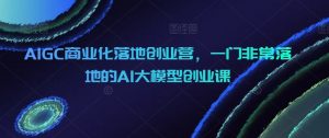 AIGC商业化落地创业营，一门非常落地的AI大模型创业课-吾藏分享