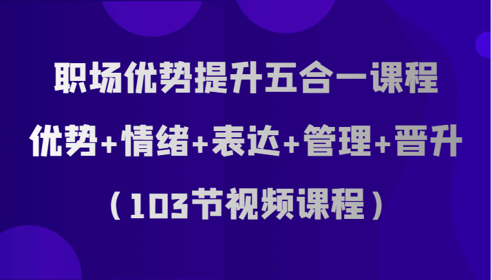 职场优势提升五合一课程，优势+情绪+表达+管理+晋升（103节视频课程）-吾藏分享