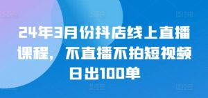 24年3月份抖店线上直播课程，不直播不拍短视频日出100单-吾藏分享