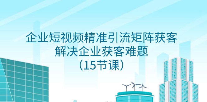 企业短视频精准引流矩阵获客，解决企业获客难题（15节课）-吾藏分享