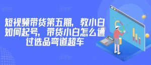 价值2980短视频带货第五期，教小白如何起号，带货小白怎么通过选品弯道超车-吾藏分享