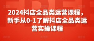 2024抖店全品类运营课程，新手从0-1了解抖店全品类运营实操课程-吾藏分享