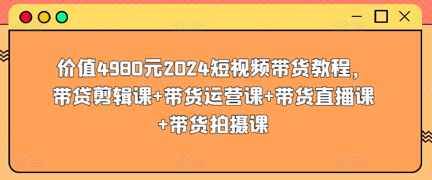 价值4980元2024短视频带货教程，带贷剪辑课+带货运营课+带货直播课+带货拍摄课-吾藏分享