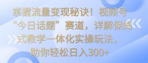 掌握流量变现秘诀！视频号“今日话题”赛道，详解保姆式教学一体化实操玩法，日入300+-吾藏分享