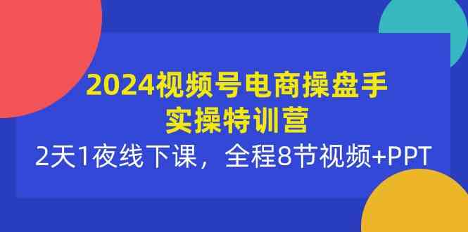 2024视频号电商操盘手实操特训营：2天1夜线下课，全程8节视频+PPT-吾藏分享