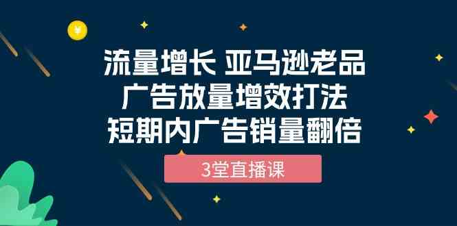 流量增长 亚马逊老品广告放量增效打法，短期内广告销量翻倍（3堂直播课）-吾藏分享