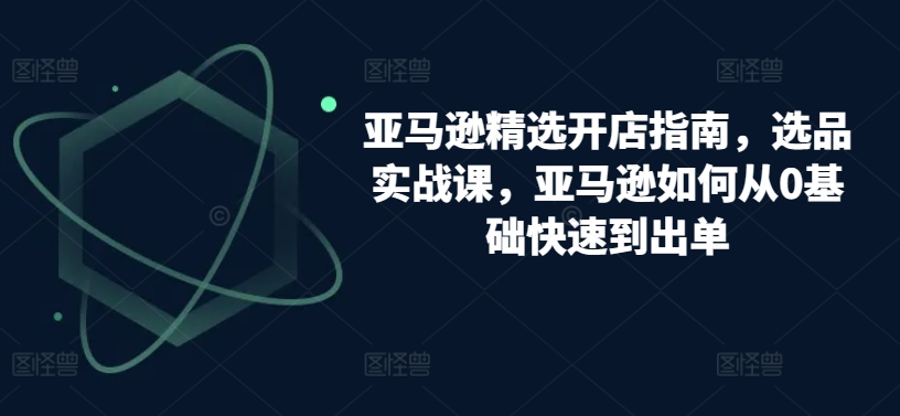 亚马逊精选开店指南，选品实战课，亚马逊如何从0基础快速到出单-吾藏分享