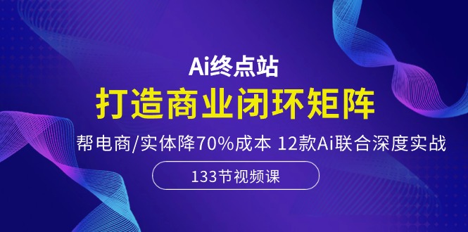 Ai终点站，打造商业闭环矩阵，帮电商/实体降70%成本，12款Ai联合深度实战-吾藏分享