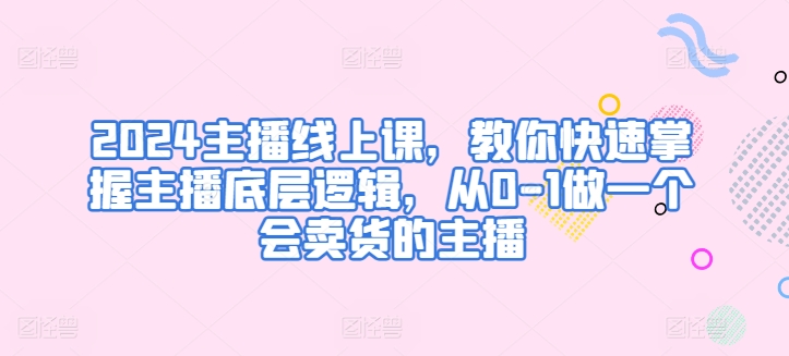 2024主播线上课，教你快速掌握主播底层逻辑，从0-1做一个会卖货的主播-吾藏分享