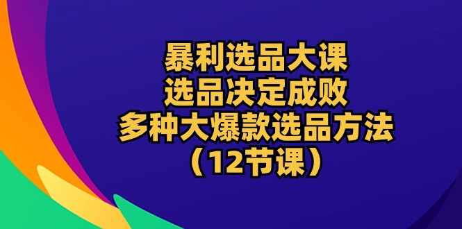 暴利 选品大课：选品决定成败，教你多种大爆款选品方法（12节课）-吾藏分享