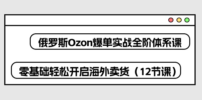 俄罗斯 Ozon-爆单实战全阶体系课，零基础轻松开启海外卖货（12节课）-吾藏分享