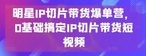 明星IP切片带货爆单营，0基础搞定IP切片带货短视频-吾藏分享