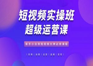 短视频实操班超级运营课，新手小白到短视频大神必修课程-吾藏分享