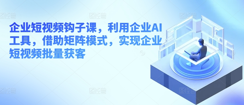 企业短视频钩子课，利用企业AI工具，借助矩阵模式，实现企业短视频批量获客-吾藏分享