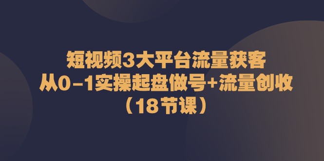 短视频3大平台流量获客：从0-1实操起盘做号+流量创收（18节课）-吾藏分享