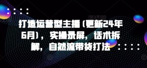 打造运营型主播(更新24年6月)，实操录屏，话术拆解，自然流带货打法-吾藏分享