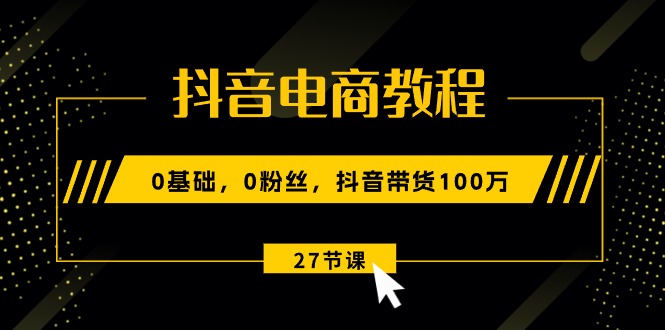 抖音电商教程：0基础，0粉丝，抖音带货100万（27节视频课）-吾藏分享